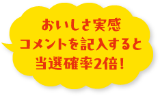 おいしさ実感コメントを記入すると当選確率2倍！