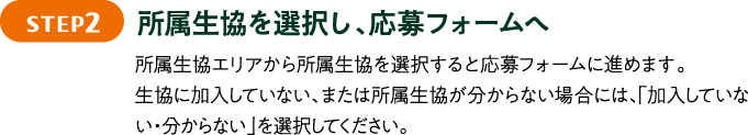STEP2 所属生協を選択し、応募フォームへ 所属生協エリアから所属生協を選択すると応募フォームに進めます。生協に加入していない、または所属生協が分からない場合には、「加入していない・分からない」を選択してください。