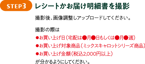STEP3 レシートかお届け明細書を撮影 撮影後、画像調整しアップロードしてください。撮影の際は●お買い上げ日（宅配は●月●日もしくは●月●週）●お買い上げ対象商品（ミックスキャロットシリーズ商品）●お買い上げ金額（税込2,000円以上）が分かるようにしてください。