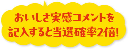おいしさ実感コメントを記入すると当選確率2倍！
