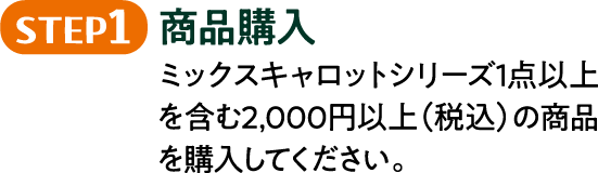 STEP1 商品購入 ミックスキャロットシリーズ1点以上を含む2,000円以上（税込）の商品を購入してください。