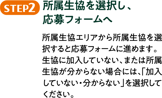 STEP2 所属生協を選択し、応募フォームへ 所属生協エリアから所属生協を選択すると応募フォームに進めます。生協に加入していない、または所属生協が分からない場合には、「加入していない・分からない」を選択してください。