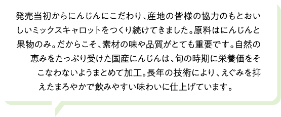 発売当初からにんじんにこだわり、産地の皆様の協力のもとおいしいミックスキャロットをつくり続けてきました。原料はにんじんと果物のみ。だからこそ、素材の味や品質がとても重要です。自然の恵みをたっぷり受けた国産にんじんは、旬の時期に栄養価をそこなわないようまとめて加工。長年の技術により、えぐみを抑えたまろやかで飲みやすい味わいに仕上げています。