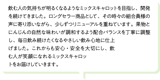 飲む人の気持ちが明るくなるようなミックスキャロットを目指し、開発を続けてきました。ロングセラー商品として、その時々の組合員様の声に寄り添いながら、少しずつリニューアルを重ねています。果物とにんじんの自然な味わいが調和するよう配合バランスを丁寧に調整し、毎日飲み続けたくなるやさしい飲み心地に仕上げました。これからも安心・安全を大切にし、飲む人が笑顔になれるミックスキャロットをお届けしていきます。