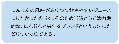 にんじんの風味がありつつ飲みやすいジュースにしたかったのじゃ。そのため当時としては画期的な、にんじんと果汁をブレンドという方法にたどりついたのである。