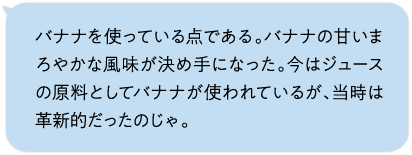 バナナを使っている点である。バナナの甘いまろやかな風味が決め手になった。今はジュースの原料としてバナナが使われているが、当時は革新的だったのじゃ。
