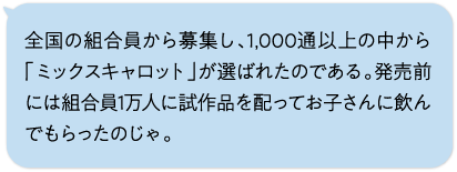 全国の組合員から募集し、1,000通以上の中から「ミックスキャロット」が選ばれたのである。発売前には組合員1万人に試作品を配ってお子さんに飲んでもらったのじゃ。