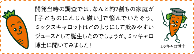 開発当時の調査では、なんと約7割もの家庭が「子どものにんじん嫌い」で悩んでいたそう。ミックスキャロットはどのようにして飲みやすいジュースとして誕生したのでしょうか。ミッキャロ博士に聞いてみました！