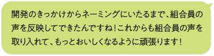 開発のきっかけからネーミングにいたるまで、組合員の声を反映してできたんですね！これからも組合員の声を取り入れて、もっとおいしくなるように頑張ります！