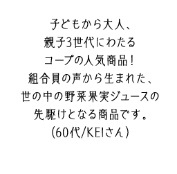 子どもから大人、親子3世代にわたるコープの人気商品！組合員の声から生まれた、世の中の野菜果実ジュースの先駆けとなる商品です。（60代/KEIさん）