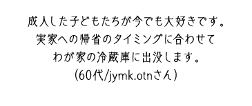 成人した子どもたちが今でも大好きです。実家への帰省のタイミングに合わせてわが家の冷蔵庫に出没します。（60代/jymk.otnさん）