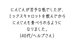 にんじんが苦手な私でしたが、ミックスキャロットを飲んでからにんじんも食べられるようになりました。（40代/ヘルプさん）