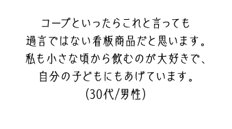 コープといったらこれと言っても過言ではない看板商品だと思います。私も小さな頃から飲むのが大好きで、自分の子どもにもあげています。（30代/男性）