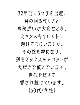 32年前に3つ子を出産、目の回る忙しさと病院通いが大変なとき、ミックスキャロットに助けてもらいました。その娘も親になり、孫もミックスキャロットが大好きで飲んでいます。世代を超えて愛され続けています。（60代/女性）