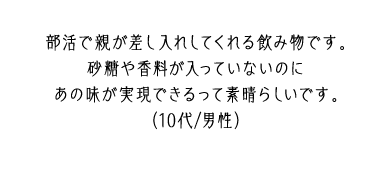 部活で親が差し入れしてくれる飲み物です。砂糖や香料が入っていないのにあの味が実現できるって素晴らしいです。（10代/男性）