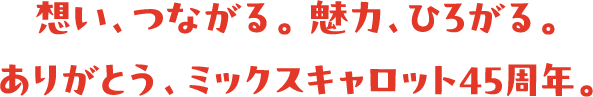想い、つながる。 魅力、ひろがる。ありがとう、ミックスキャロット45周年。