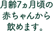 月齢7ヶ月頃の赤ちゃんから飲めます。