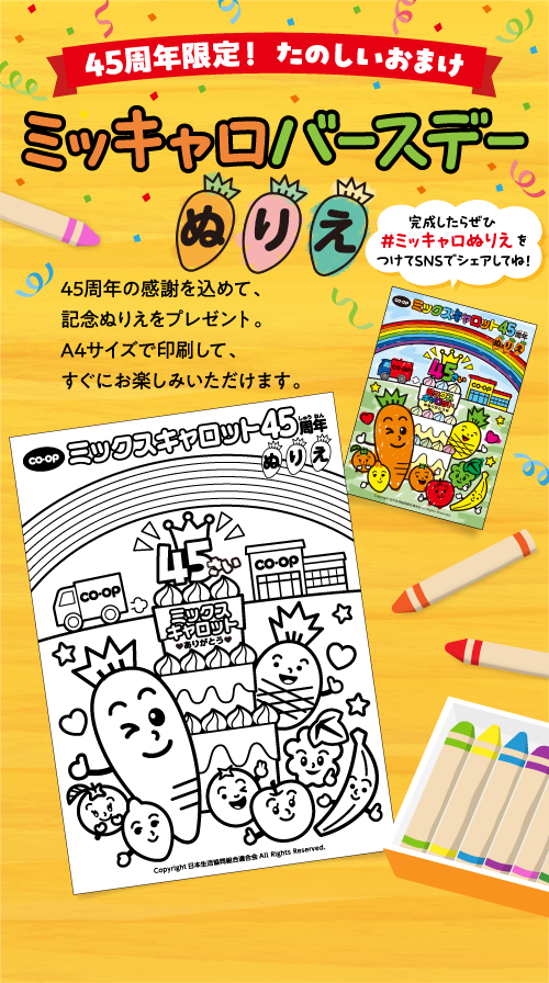 45周年限定！ たのしいおまけ ミッキャロバースデーぬりえ 45周年の感謝を込めて、記念ぬりえをプレゼント。A4サイズで印刷して、すぐにお楽しみいただけます。 完成したらぜひ #ミッキャロぬりえ をつけてSNSでシェアしてね！