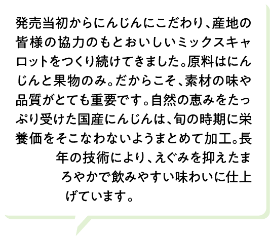 発売当初からにんじんにこだわり、産地の皆様の協力のもとおいしいミックスキャロットをつくり続けてきました。原料はにんじんと果物のみ。だからこそ、素材の味や品質がとても重要です。自然の恵みをたっぷり受けた国産にんじんは、旬の時期に栄養価をそこなわないようまとめて加工。長年の技術により、えぐみを抑えたまろやかで飲みやすい味わいに仕上げています。
