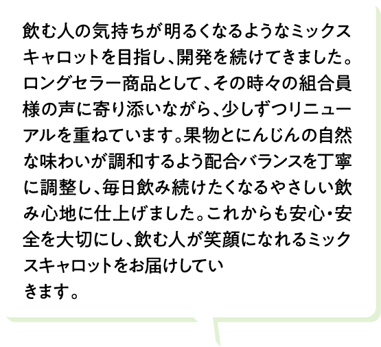 飲む人の気持ちが明るくなるようなミックスキャロットを目指し、開発を続けてきました。ロングセラー商品として、その時々の組合員様の声に寄り添いながら、少しずつリニューアルを重ねています。果物とにんじんの自然な味わいが調和するよう配合バランスを丁寧に調整し、毎日飲み続けたくなるやさしい飲み心地に仕上げました。これからも安心・安全を大切にし、飲む人が笑顔になれるミックスキャロットをお届けしていきます。