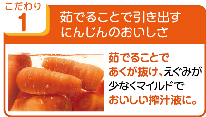 こだわり1 茹でることで引き出すにんじんのおいしさ 茹でることであくが抜け、えぐみが少なくマイルドでおいしい搾汁液に。