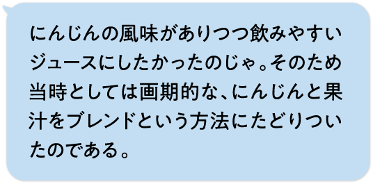 にんじんの風味がありつつ飲みやすいジュースにしたかったのじゃ。そのため当時としては画期的な、にんじんと果汁をブレンドという方法にたどりついたのである。
