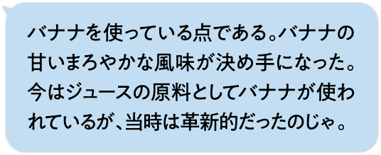 バナナを使っている点である。バナナの甘いまろやかな風味が決め手になった。今はジュースの原料としてバナナが使われているが、当時は革新的だったのじゃ。