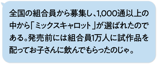 全国の組合員から募集し、1,000通以上の中から「ミックスキャロット」が選ばれたのである。発売前には組合員1万人に試作品を配ってお子さんに飲んでもらったのじゃ。