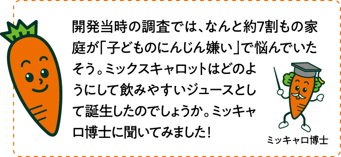 開発当時の調査では、なんと約7割もの家庭が「子どものにんじん嫌い」で悩んでいたそう。ミックスキャロットはどのようにして飲みやすいジュースとして誕生したのでしょうか。ミッキャロ博士に聞いてみました！