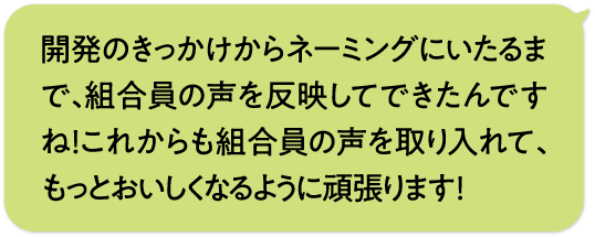 開発のきっかけからネーミングにいたるまで、組合員の声を反映してできたんですね！これからも組合員の声を取り入れて、もっとおいしくなるように頑張ります！