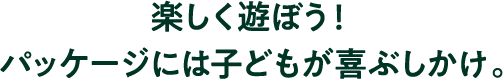 楽しく遊ぼう！パッケージには子どもが喜ぶしかけ。