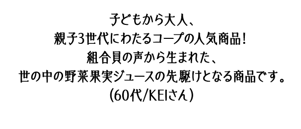 子どもから大人、親子3世代にわたるコープの人気商品！組合員の声から生まれた、世の中の野菜果実ジュースの先駆けとなる商品です。（60代/KEIさん）