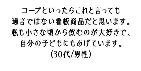 コープといったらこれと言っても過言ではない看板商品だと思います。私も小さな頃から飲むのが大好きで、自分の子どもにもあげています。（30代/男性）