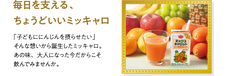 毎日を支える、ちょうどいいミッキャロ 「子どもににんじんを摂らせたい」そんな想いから誕生したミッキャロ。あの味、大人になった今だからこそ飲んでみませんか。