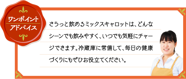 ワンポイントアドバイス さらっと飲めるミックスキャロットは、どんなシーンでも飲みやすく、いつでも気軽にチャージできます。冷蔵庫に常備して、毎日の健康づくりにもぜひお役立てください。