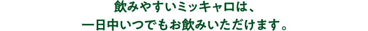 飲みやすいミッキャロは、一日中いつでもお飲みいただけます。