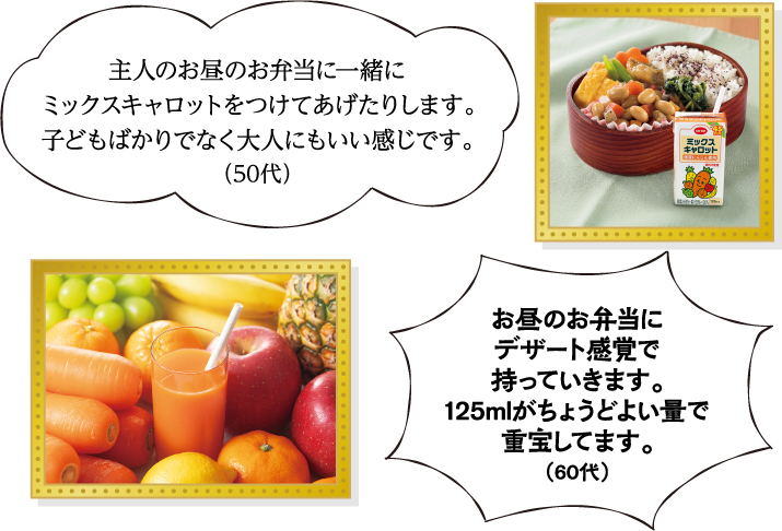 主人のお昼のお弁当に一緒にミックスキャロットをつけてあげたりします。子どもばかりでなく大人にもいい感じです。（50代） お昼のお弁当にデザート感覚で持っていきます。125mlがちょうどよい量で重宝してます。（60代）