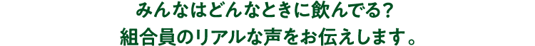 みんなはどんなときに飲んでる？組合員のリアルな声をお伝えします。