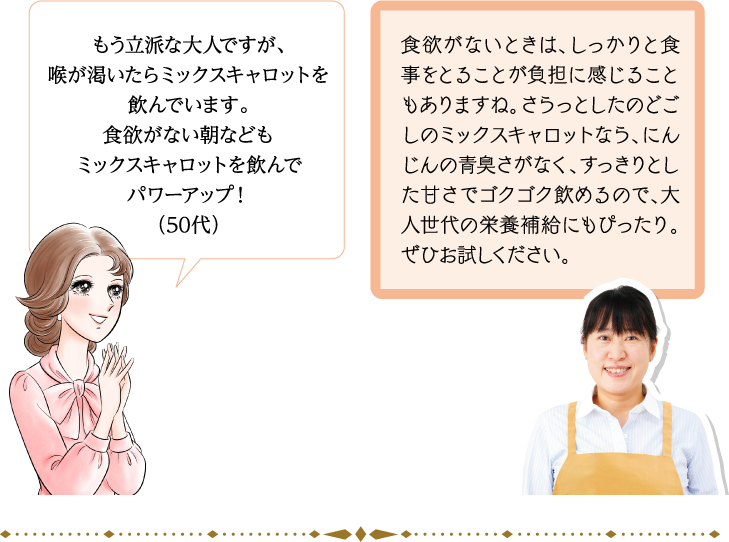 もう立派な大人ですが、喉が渇いたらミックスキャロットを飲んでいます。食欲がない朝などもミックスキャロットを飲んでパワーアップ！（50代） 食欲がないときは、しっかりと食事をとることが負担に感じることもありますね。さらっとしたのどごしのミックスキャロットなら、にんじんの青臭さがなく、すっきりとした甘さでゴクゴク飲めるので、大人世代の栄養補給にもぴったり。ぜひお試しください。