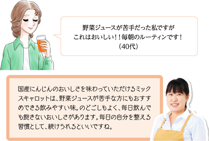 野菜ジュースが苦手だった私ですがこれはおいしい！！毎朝のルーティンです！（40代） 国産にんじんのおいしさを味わっていただけるミックスキャロットは、野菜ジュースが苦手な方にもおすすめできる飲みやすい味。のどごしもよく、毎日飲んでも飽きないおいしさがあります。毎日の自分を整える習慣として、続けられるといいですね。
