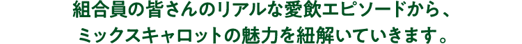 組合員の皆さんのリアルな愛飲エピソードから、ミックスキャロットの魅力を紐解いていきます。