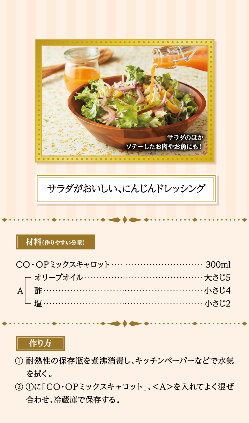 サラダのほかソテーしたお肉やお魚にも！ サラダがおいしい、にんじんドレッシング 材料（作りやすい分量） ＣＯ・ＯＰミックスキャロット…300ml ＜A＞オリーブオイル…大さじ5、酢…小さじ4、塩…小さじ2 作り方 ①耐熱性の保存瓶を煮沸消毒し、キッチンペーパーなどで水気を拭く。 ②①に「ＣＯ・ＯＰミックスキャロット」、＜Ａ＞を入れてよく混ぜ合わせ、冷蔵庫で保存する。