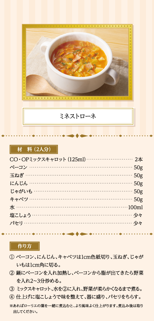 ミネストローネ 材料（2人分） ＣＯ・ＯＰミックスキャロット（125ml）…2本 ベーコン…50g 玉ねぎ…50g にんじん…50g じゃがいも…50g キャベツ…50g 水…100ml 塩こしょう…少々 パセリ…少々 作り方 ①ベーコン、にんじん、キャベツは1cm色紙切り、玉ねぎ、じゃがいもは1cm角に切る。 ②鍋にベーコンを入れ加熱し、ベーコンから脂が出てきたら野菜を入れ2～3分炒める。 ③ミックスキャロット、水を②に入れ、野菜が柔らかくなるまで煮る。 ④仕上げに塩こしょうで味を整えて、器に盛り、パセリをちらす。 ※あればローリエの葉を一緒に煮込むと、より風味よく仕上がります。煮込み後は取り出してください。
