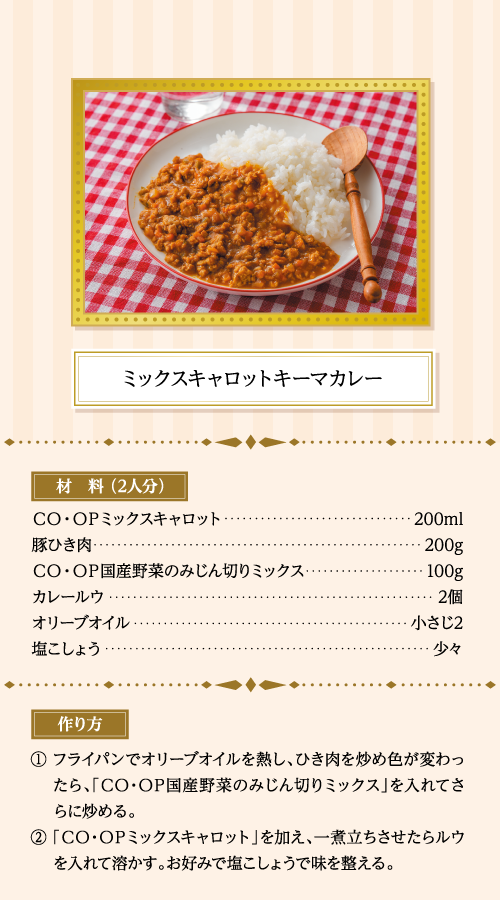 ミックスキャロットキーマカレー 材料（2人分） ＣＯ・ＯＰミックスキャロット…200ml 豚ひき肉…200g ＣＯ・ＯＰ国産野菜のみじん切りミックス…100g カレールウ…2個 オリーブオイル…小さじ2 塩こしょう…少々 作り方 ①フライパンでオリーブオイルを熱し、ひき肉を炒め色が変わったら、「ＣＯ・ＯＰ国産野菜のみじん切りミックス」を入れてさらに炒める。 ②「ＣＯ・ＯＰミックスキャロット」を加え、一煮立ちさせたらルウを入れて溶かす。お好みで塩こしょうで味を整える。