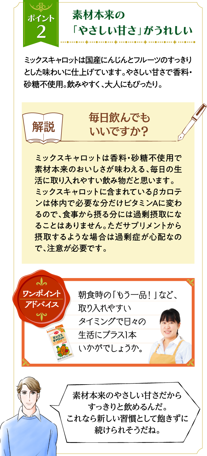 ポイント2 素材本来の「やさしい甘さ」がうれしい ミックスキャロットは国産にんじんとフルーツのすっきりとした味わいに仕上げています。やさしい甘さで香料・砂糖不使用。飲みやすく、大人にもぴったり。解説 毎日飲んでもいいですか？ ミックスキャロットは香料・砂糖不使用で素材本来のおいしさが味わえる、毎日の生活に取り入れやすい飲み物だと思います。ミックスキャロットに含まれているβカロテンは体内で必要な分だけビタミンAに変わるので、食事から摂る分には過剰摂取になることはありません。ただサプリメントから摂取するような場合は過剰症が心配なので、注意が必要です。 ワンポイントアドバイス 朝食時の「もう一品！」など、取り入れやすいタイミングで日々の生活にプラス1本いかがでしょうか。 素材本来のやさしい甘さだからすっきりと飲めるんだ。これなら新しい習慣として飽きずに続けられそうだね。