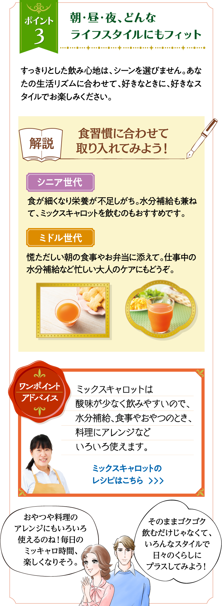 ポイント3 朝・昼・夜、どんなライフスタイルにもフィット すっきりとした飲み心地は、シーンを選びません。あなたの生活リズムに合わせて、好きなときに、好きなスタイルでお楽しみください。 解説 食習慣に合わせて取り入れてみよう！ シニア世代 食が細くなり栄養が不足しがち。水分補給も兼ねて、ミックスキャロットを飲むのもおすすめです。 ミドル世代 慌ただしい朝の食事やお弁当に添えて。仕事中の水分補給など忙しい大人のケアにもどうぞ。 ワンポイントアドバイス ミックスキャロットは酸味が少なく飲みやすいので、水分補給、食事やおやつのとき、料理にアレンジなどいろいろ使えます。 ミックスキャロットのレシピはこちら おやつや料理のアレンジにもいろいろ使えるのね！　毎日のミッキャロ時間、楽しくなりそう。 そのままゴクゴク飲むだけじゃなくて、いろんなスタイルで日々のくらしにプラスしてみよう！