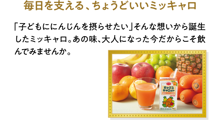 毎日を支える、ちょうどいいミッキャロ 「子どもににんじんを摂らせたい」そんな想いから誕生したミッキャロ。あの味、大人になった今だからこそ飲んでみませんか。
