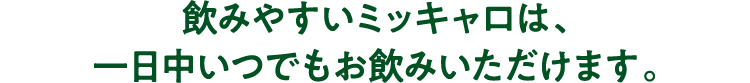 飲みやすいミッキャロは、一日中いつでもお飲みいただけます。