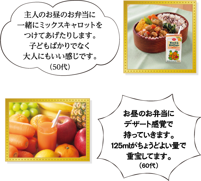 主人のお昼のお弁当に一緒にミックスキャロットをつけてあげたりします。子どもばかりでなく大人にもいい感じです。（50代） お昼のお弁当にデザート感覚で持っていきます。125mlがちょうどよい量で重宝してます。（60代）