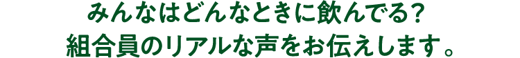 みんなはどんなときに飲んでる？組合員のリアルな声をお伝えします。